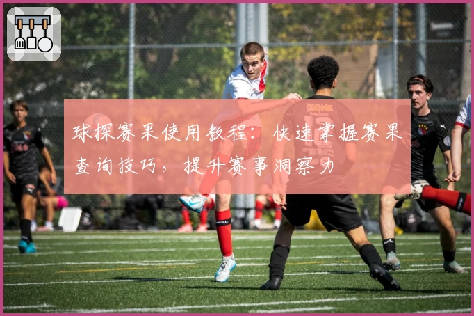球探赛果使用教程：快速掌握赛果查询技巧，提升赛事洞察力