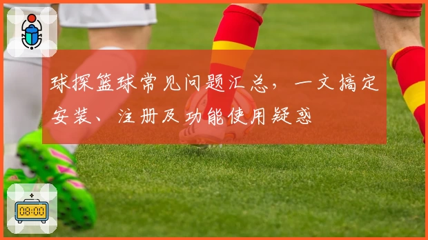 球探篮球常见问题汇总，一文搞定安装、注册及功能使用疑惑