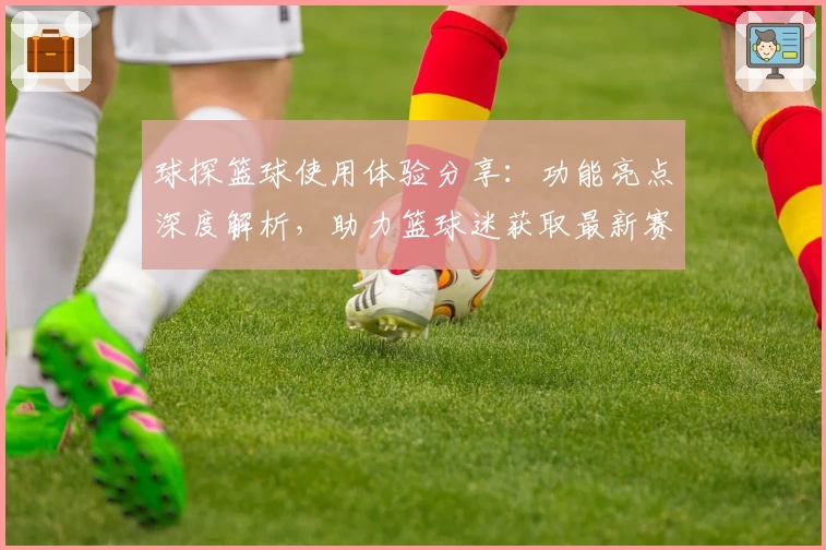 球探篮球使用体验分享：功能亮点深度解析，助力篮球迷获取最新赛事实时数据