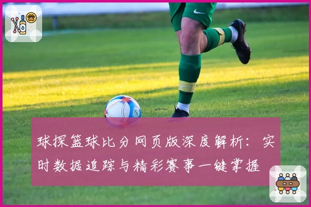 球探篮球比分网页版深度解析：实时数据追踪与精彩赛事一键掌握