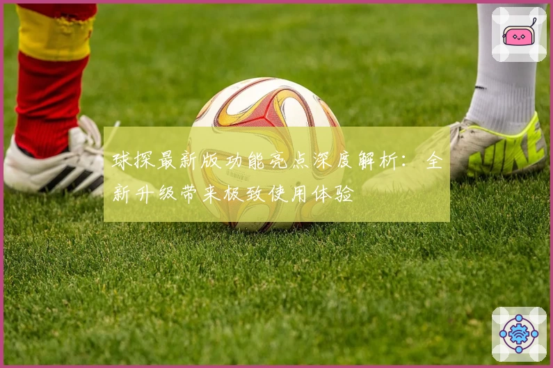 球探最新版功能亮点深度解析：全新升级带来极致使用体验