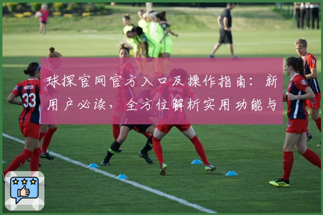 球探官网官方入口及操作指南：新用户必读，全方位解析实用功能与亮点