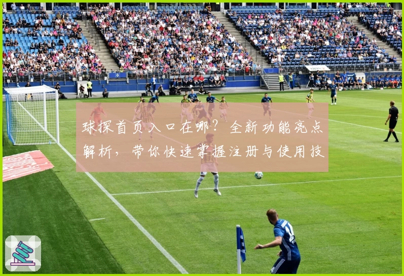 球探首页入口在哪？全新功能亮点解析，带你快速掌握注册与使用技巧