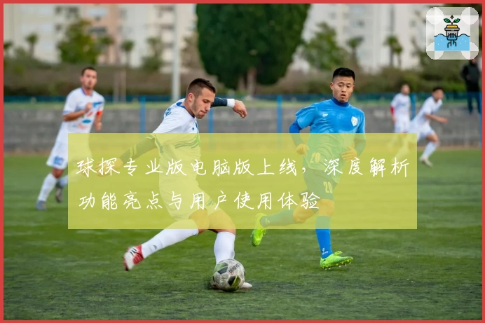 球探专业版电脑版上线，深度解析功能亮点与用户使用体验