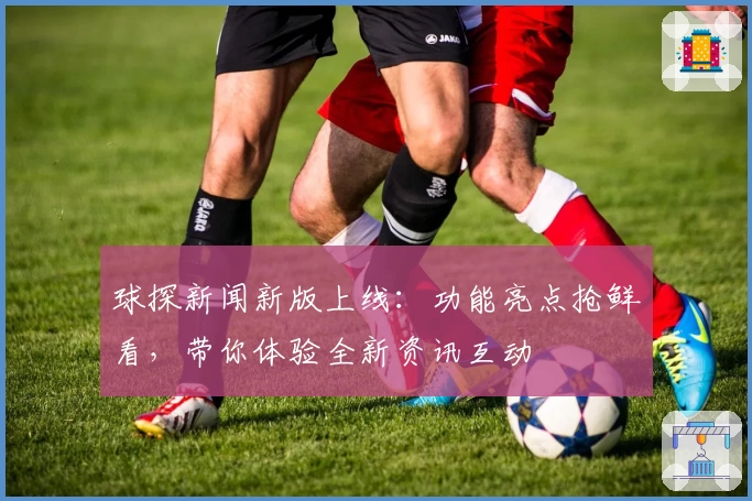 球探新闻新版上线：功能亮点抢鲜看，带你体验全新资讯互动