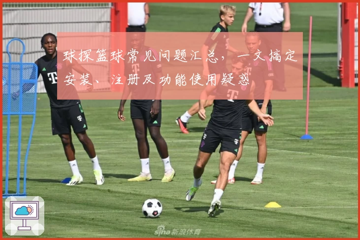 球探篮球常见问题汇总，一文搞定安装、注册及功能使用疑惑