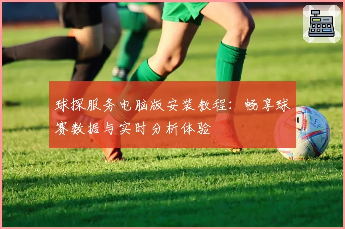 球探服务电脑版安装教程：畅享球赛数据与实时分析体验