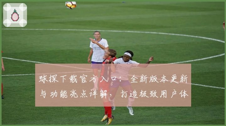 球探下载官方入口：全新版本更新与功能亮点详解，打造极致用户体验