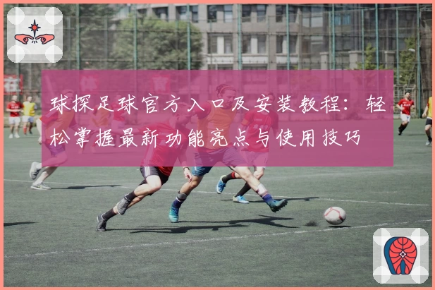 球探足球官方入口及安装教程：轻松掌握最新功能亮点与使用技巧