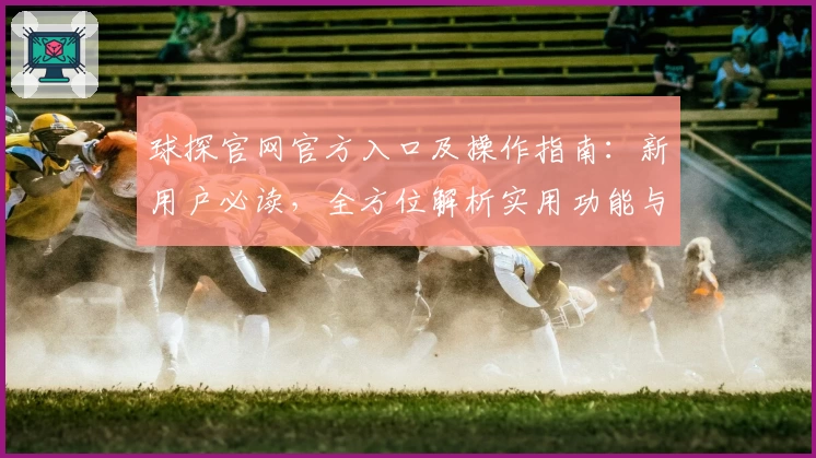 球探官网官方入口及操作指南：新用户必读，全方位解析实用功能与亮点