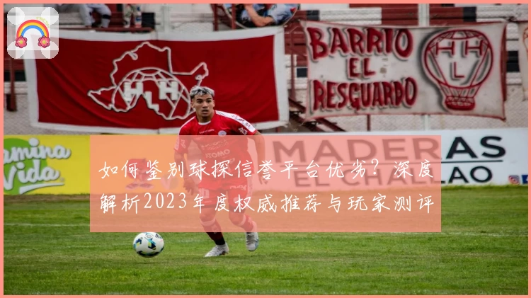 如何鉴别球探信誉平台优劣？深度解析2023年度权威推荐与玩家测评