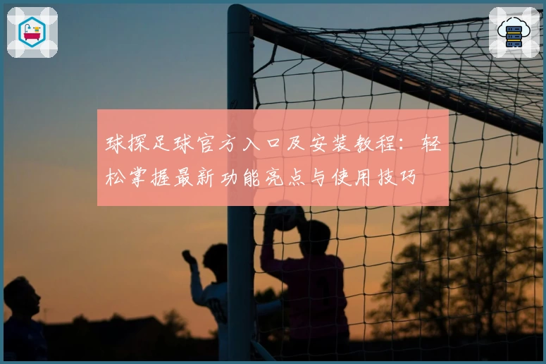 球探足球官方入口及安装教程：轻松掌握最新功能亮点与使用技巧