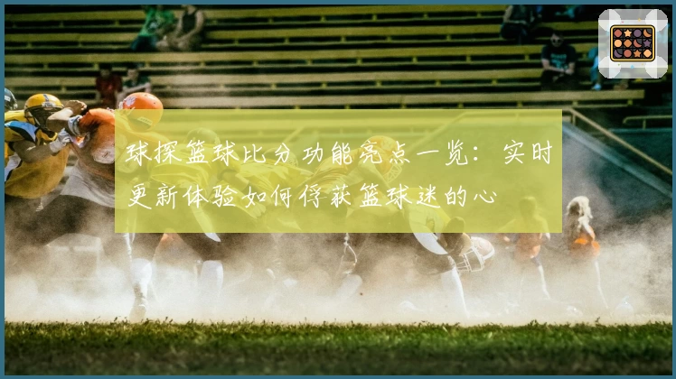 球探篮球比分功能亮点一览：实时更新体验如何俘获篮球迷的心
