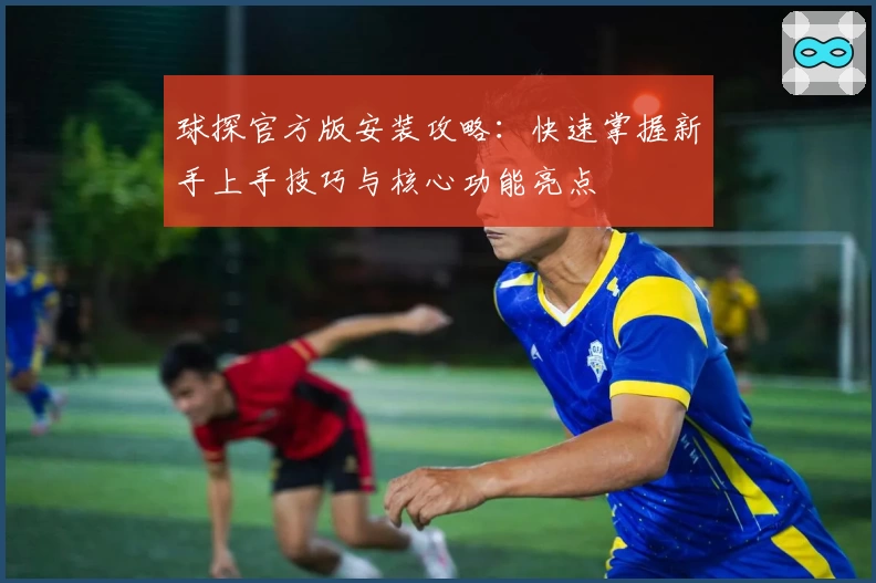 球探官方版安装攻略：快速掌握新手上手技巧与核心功能亮点