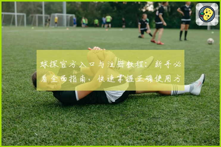 球探官方入口与注册教程：新手必看全面指南，快速掌握正确使用方法