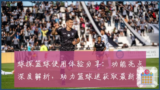 球探篮球使用体验分享：功能亮点深度解析，助力篮球迷获取最新赛事实时数据
