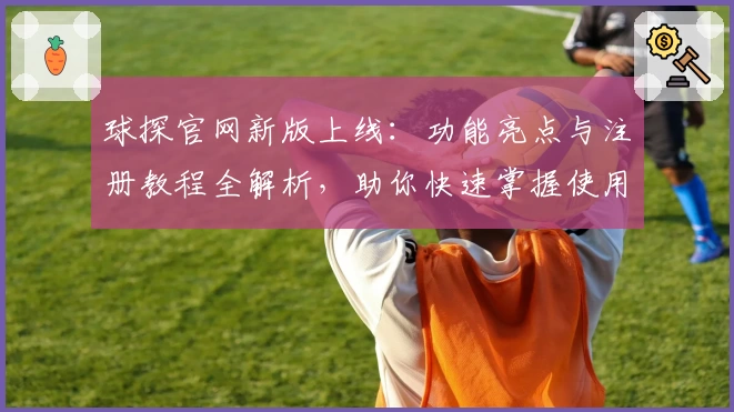 球探官网新版上线：功能亮点与注册教程全解析，助你快速掌握使用技巧